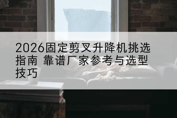 海门固定剪叉升降机厂家推荐-2026固定剪叉升降机挑选指南 靠谱厂家参考与选型技巧