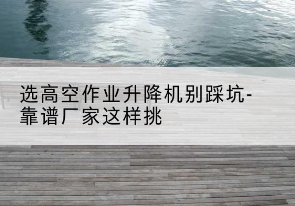 海门剪叉式升降机厂家-选高空作业升降机别踩坑-靠谱厂家这样挑