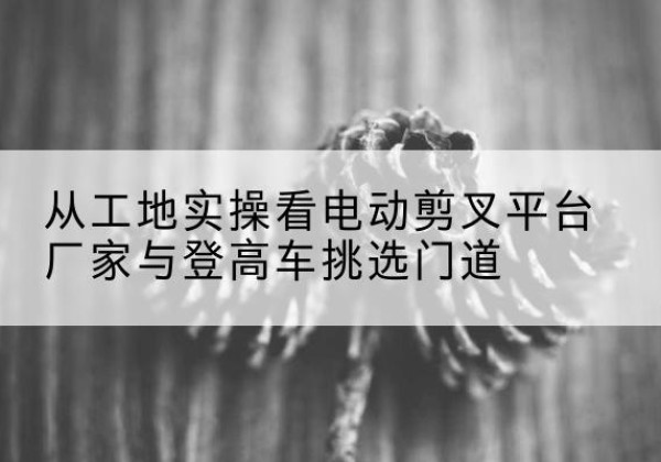 海门电动剪叉升降平台厂家-从工地实操看电动剪叉平台厂家与登高车挑选门道
