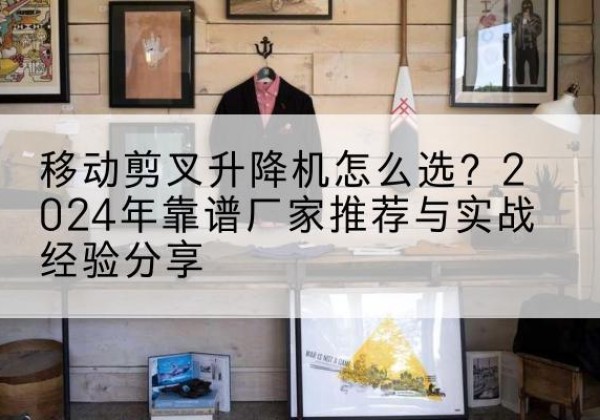海门升降平台厂家推荐-移动剪叉升降机怎么选？2024年靠谱厂家推荐与实战经验分享