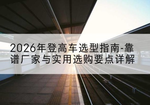 海门登高车厂家推荐-2026年登高车选型指南-靠谱厂家与实用选购要点详解